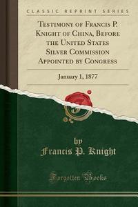 Testimony Of Francis P. Knight Of China, Before The United States Silver Commission Appointed By Congress di Francis P Knight edito da Forgotten Books