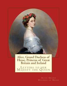 Alice, Grand Duchess of Hesse, Princess of Great Britain and Ireland: Letters to Her Majesty the Queen di Alice Grand Duchess of Hesse edito da Reprint Publishing