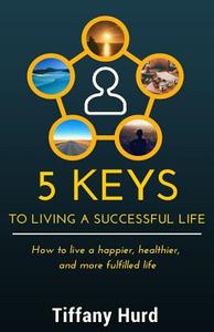5 Keys to Living a Successful Life: How to Live a Happier, Healthier, and More Fulfilled Life di Tiffany Hurd edito da Createspace