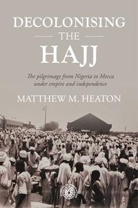 Decolonising the Hajj: The Pilgrimage from Nigeria to Mecca Under Empire and Independence di Matthew Heaton edito da MANCHESTER UNIV PR