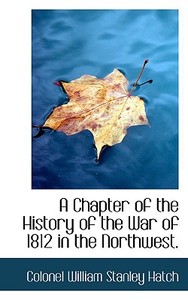 A Chapter Of The History Of The War Of 1812 In The Northwest di Colonel William Stanley Hatch edito da Bibliolife
