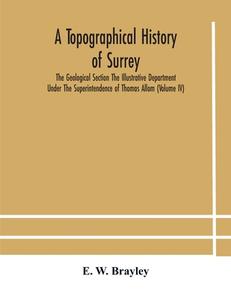 A Topographical History Of Surrey The Geological Section The Illustrative Department Under The Superintendence Of Thomas Allom (volume Iv) di W. Brayley E. W. Brayley edito da Alpha Editions