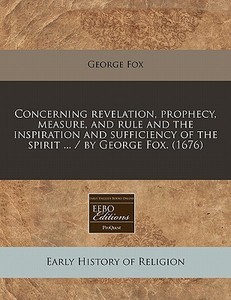 Concerning Revelation, Prophecy, Measure, And Rule And The Inspiration And Sufficiency Of The Spirit ... / By George Fox. (1676) di George Fox edito da Eebo Editions, Proquest
