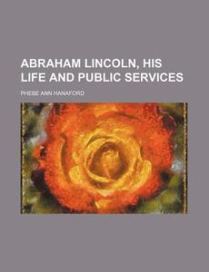 Abraham Lincoln, His Life and Public Services di Phebe Ann Hanaford edito da Rarebooksclub.com