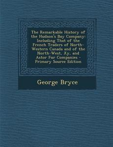 The Remarkable History of the Hudson's Bay Company: Including That of the French Traders of North-Western Canada and of the North-West, Xy, and Astor di George Bryce edito da Nabu Press