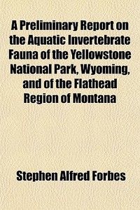 A Preliminary Report On The Aquatic Invertebrate Fauna Of The Yellowstone National Park, Wyoming, And Of The Flathead Region Of Montana di Stephen Alfred Forbes edito da General Books Llc