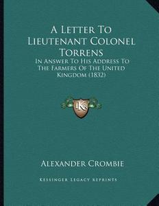 A Letter to Lieutenant Colonel Torrens: In Answer to His Address to the Farmers of the United Kingdom (1832) di Alexander Crombie edito da Kessinger Publishing