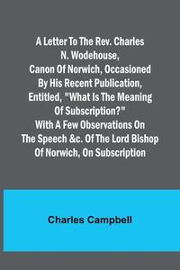 A letter to the Rev. Charles N. Wodehouse, Canon of Norwich, occasioned by his recent publication, entitled, "What is the meaning of Subscription?" wi di Charles Campbell edito da Alpha Editions