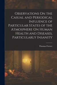 Observations On the Casual and Periodical Influence of Particular States of the Atmosphere On Human Health and Diseases, Particularly Insanity di Thomas Forster edito da LEGARE STREET PR