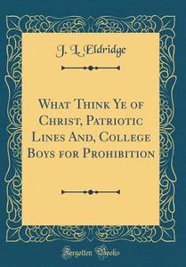 What Think Ye of Christ, Patriotic Lines And, College Boys for Prohibition (Classic Reprint) di J. L. Eldridge edito da Forgotten Books