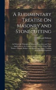 A Rudimentary Treatise On Masonry and Stonecutting: In Which the Principles of Masonic Projection and Their Application to the Construction of Curved di Edward Dobson edito da LEGARE STREET PR