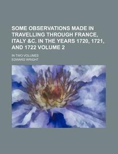 Some Observations Made in Travelling Through France, Italy &C. in the Years 1720, 1721, and 1722 Volume 2; In Two Volumes di Edward Wright edito da Rarebooksclub.com