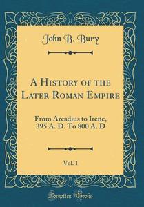 A History of the Later Roman Empire, Vol. 1: From Arcadius to Irene, 395 A. D. to 800 A. D (Classic Reprint) di John B. Bury edito da Forgotten Books