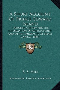 A Short Account of Prince Edward Island: Designed Chiefly for the Information of Agriculturist and Other Emigrants of Small Capital (1889) di S. S. Hill edito da Kessinger Publishing