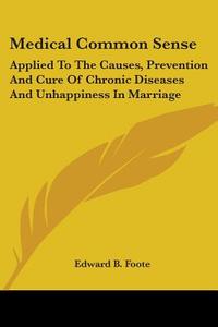 Medical Common Sense: Applied To The Causes, Prevention And Cure Of Chronic Diseases And Unhappiness In Marriage di Edward B. Foote edito da Kessinger Publishing, Llc