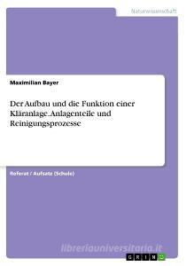 Der Aufbau und die Funktion einer Kläranlage. Anlagenteile und Reinigungsprozesse di Maximilian Bayer edito da GRIN Verlag