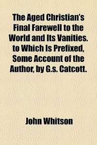 The Aged Christian's Final Farewell To The World And Its Vanities. To Which Is Prefixed, Some Account Of The Author, By G.s. Catcott. di John Whitson edito da General Books Llc