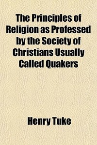 The Principles Of Religion, As Professed By The Society Of Christians, Usually Called Quakers di Henry Tuke edito da General Books Llc