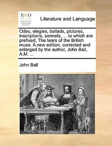 Odes, Elegies, Ballads, Pictures, Inscriptions, Sonnets, ... To Which Are Prefixed, The Tears Of The British Muse. A New Edition, Corrected And Enlarg di John Ball edito da Gale Ecco, Print Editions