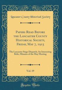 Papers Read Before the Lancaster County Historical Society, Friday, May 7, 1915, Vol. 19: The Lancaster Stage Dispatch; An Interesting Relic; Minutes di Lancaster County Historical Society edito da Forgotten Books