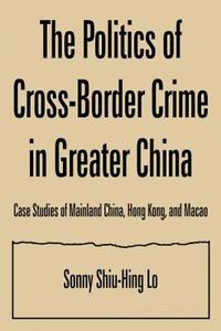 The Politics of Cross-border Crime in Greater China: Case Studies of Mainland China, Hong Kong, and Macao di Sonny Shiu-Hing Lo edito da Taylor & Francis Ltd