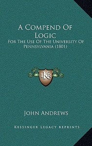 A Compend of Logic: For the Use of the University of Pennsylvania (1801) di John Andrews edito da Kessinger Publishing