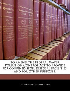 To Amend The Federal Water Pollution Control Act To Provide For Confined Spoil Disposal Facilities, And For Other Purposes. edito da Bibliogov