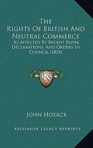 The Rights of British and Neutral Commerce: As Affected by Recent Royal Declarations, and Orders in Council (1854) di John Hosack edito da Kessinger Publishing