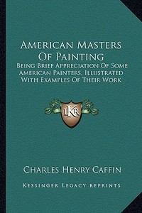 American Masters of Painting: Being Brief Appreciation of Some American Painters, Illustrated with Examples of Their Work di Charles Henry Caffin edito da Kessinger Publishing