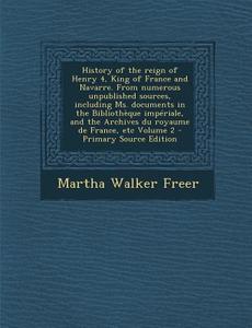 History of the Reign of Henry 4, King of France and Navarre. from Numerous Unpublished Sources, Including Ms. Documents in the Bibliotheque Imperiale, di Martha Walker Freer edito da Nabu Press