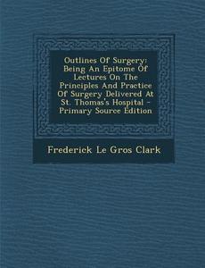Outlines of Surgery: Being an Epitome of Lectures on the Principles and Practice of Surgery Delivered at St. Thomas's Hospital - Primary So edito da Nabu Press