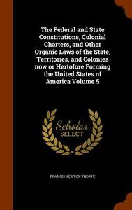 The Federal And State Constitutions, Colonial Charters, And Other Organic Laws Of The State, Territories, And Colonies Now Or Hertofore Forming The Un di Francis Newton Thorpe edito da Arkose Press