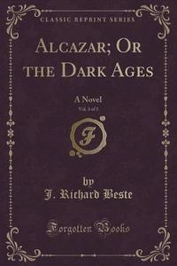 Alcazar; Or The Dark Ages, Vol. 3 Of 3 di J Richard Beste edito da Forgotten Books