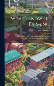 What I Know Of Farming: A Series Of Brief And Plain Expositions Of Practical Agriculture As An Art Based Upon Science di Horace Greeley edito da LEGARE STREET PR