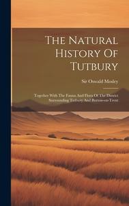 The Natural History Of Tutbury: Together With The Fauna And Flora Of The District Surrounding Tutbury And Burton-on-trent di Oswald Mosley edito da LEGARE STREET PR