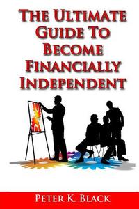 The Ultimate Guide to Become Financially Independent di Peter K. Black edito da Createspace