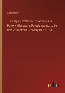 The Leipsig Collection of Antiques in Pottery, Glassware, Porcelains, etc. to be Sold at Auctions February 01-03, 1883 di Anonymous edito da Outlook Verlag