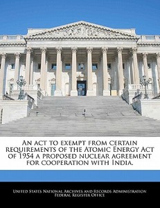 An Act To Exempt From Certain Requirements Of The Atomic Energy Act Of 1954 A Proposed Nuclear Agreement For Cooperation With India. edito da Bibliogov