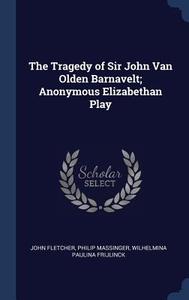 The Tragedy of Sir John Van Olden Barnavelt; Anonymous Elizabethan Play di John Fletcher, Philip Massinger, Wilhelmina Paulina Frijlinck edito da CHIZINE PUBN