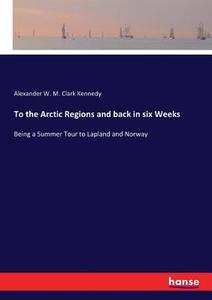 To the Arctic Regions and back in six Weeks di Alexander W. M. Clark Kennedy edito da hansebooks