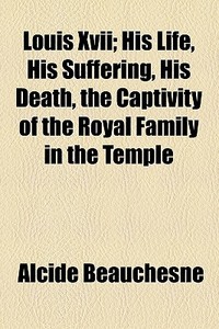 Louis Xvii; His Life, His Suffering, His Death, The Captivity Of The Royal Family In The Temple di Alcide Beauchesne edito da General Books Llc