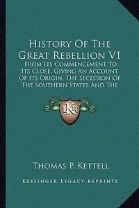 History of the Great Rebellion V1: From Its Commencement to Its Close, Giving an Account of Its Origin, the Secession of the Southern States and the F di Thomas Prentice Kettell edito da Kessinger Publishing