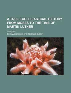 A True Ecclesiastical History From Moses To The Time Of Martin Luther; In Verse di Thomas Hobbes edito da General Books Llc