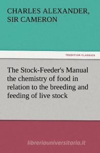 The Stock-Feeder's Manual the chemistry of food in relation to the breeding and feeding of live stock di Sir Charles Alexander Cameron edito da TREDITION CLASSICS
