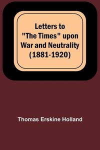 Letters to "The Times" upon War and Neutrality (1881-1920) di Thomas Erskine Holland edito da Alpha Editions