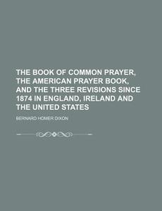 The Book Of Common Prayer, The American Prayer Book, And The Three Revisions Since 1874 In England, Ireland And The United States di Bernard Homer Dixon edito da General Books Llc