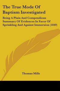 The True Mode Of Baptism Investigated: Being A Plain And Compendious Summary Of Evidences In Favor Of Sprinkling And Against Immersion (1849) di Thomas Mills edito da Kessinger Publishing, Llc