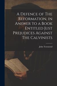 A Defence of The Reformation, in Answer to a Book Entitled Just Prejudices Against The Calvinists di John Townsend edito da LEGARE STREET PR