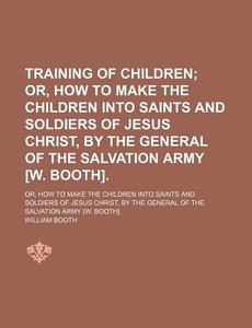Training Of Children; Or, How To Make The Children Into Saints And Soldiers Of Jesus Christ, By The General Of The Salvation Army [w. Booth]. di William Booth edito da General Books Llc