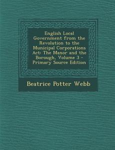 English Local Government from the Revolution to the Municipal Corporations ACT: The Manor and the Borough, Volume 3 di Beatrice Potter Webb edito da Nabu Press